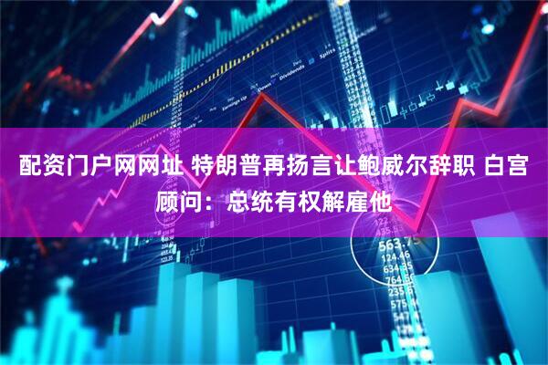 配资门户网网址 特朗普再扬言让鲍威尔辞职 白宫顾问：总统有权解雇他