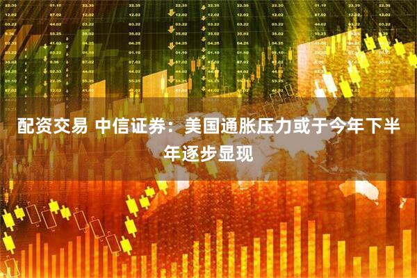 配资交易 中信证券：美国通胀压力或于今年下半年逐步显现