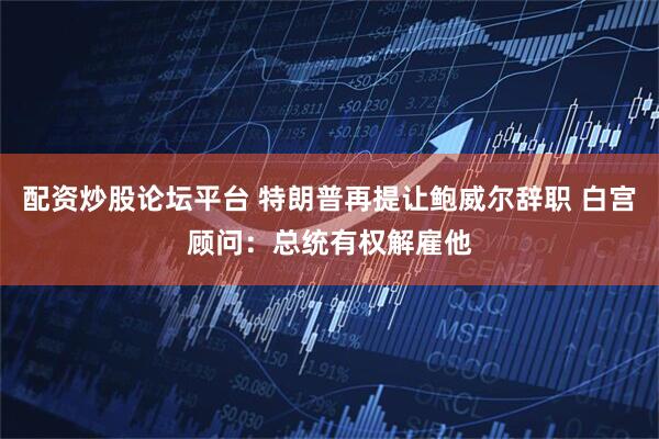 配资炒股论坛平台 特朗普再提让鲍威尔辞职 白宫顾问：总统有权解雇他