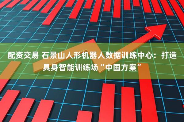 配资交易 石景山人形机器人数据训练中心：打造具身智能训练场“中国方案”