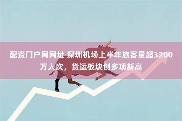 配资门户网网址 深圳机场上半年旅客量超3200万人次，货运板块创多项新高