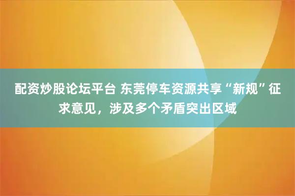 配资炒股论坛平台 东莞停车资源共享“新规”征求意见，涉及多个矛盾突出区域