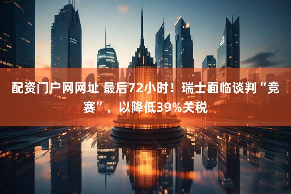 配资门户网网址 最后72小时！瑞士面临谈判“竞赛”，以降低39%关税