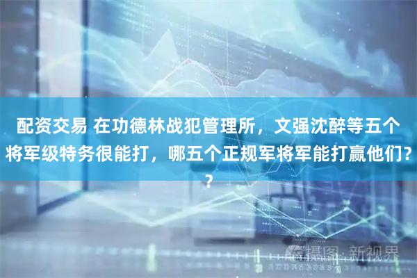 配资交易 在功德林战犯管理所，文强沈醉等五个将军级特务很能打，哪五个正规军将军能打赢他们？