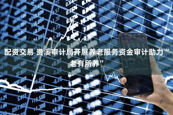 配资交易 贵溪审计局开展养老服务资金审计助力“老有所养”