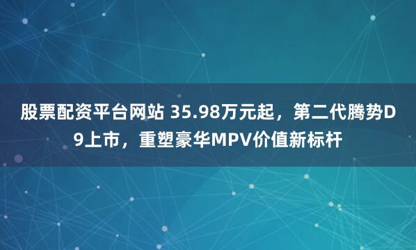 股票配资平台网站 35.98万元起，第二代腾势D9上市，重塑豪华MPV价值新标杆