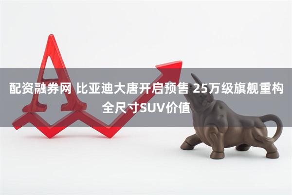 配资融券网 比亚迪大唐开启预售 25万级旗舰重构全尺寸SUV价值