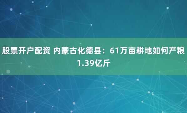 股票开户配资 内蒙古化德县：61万亩耕地如何产粮1.39亿斤